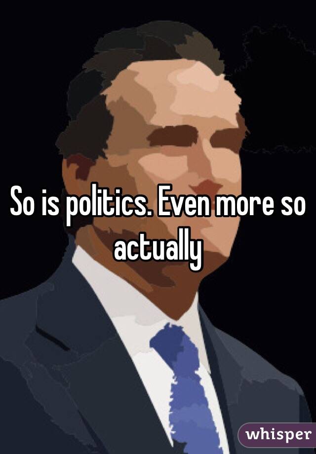 So is politics. Even more so actually 