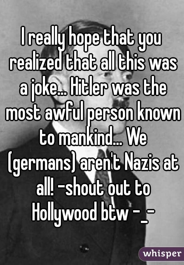 I really hope that you realized that all this was a joke... Hitler was the most awful person known to mankind... We (germans) aren't Nazis at all! -shout out to Hollywood btw -_-