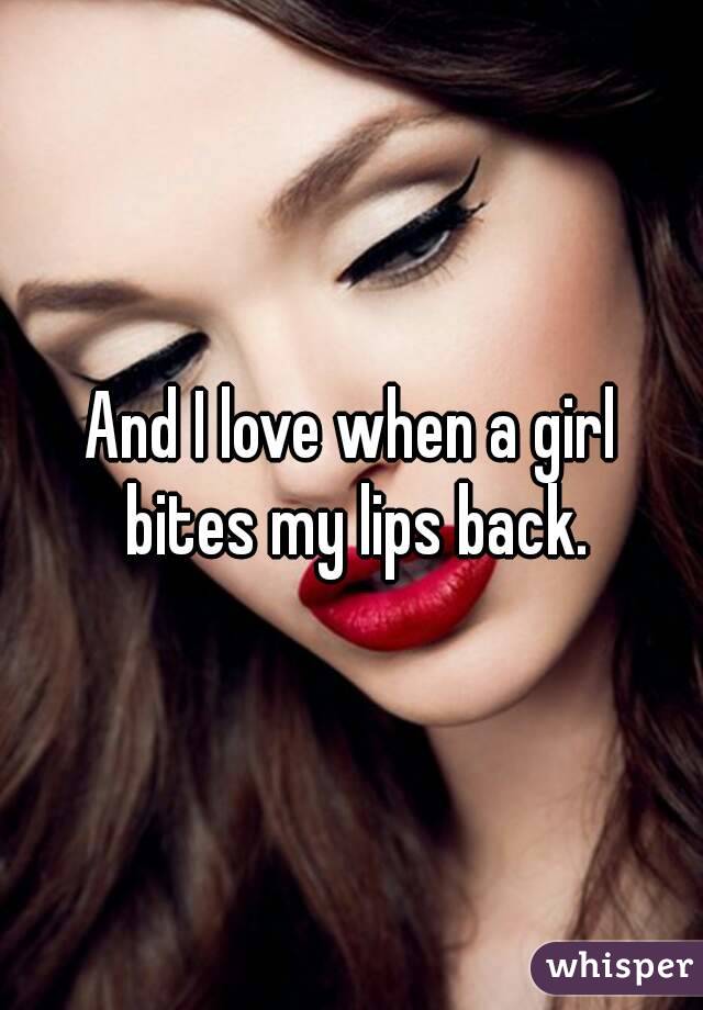 And I love when a girl bites my lips back.