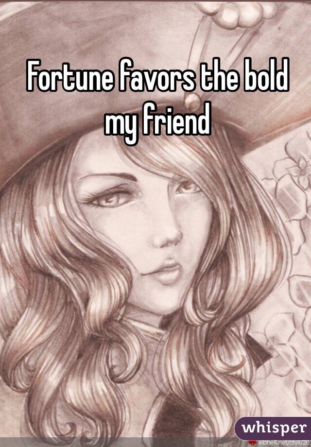 Fortune favors the bold my friend