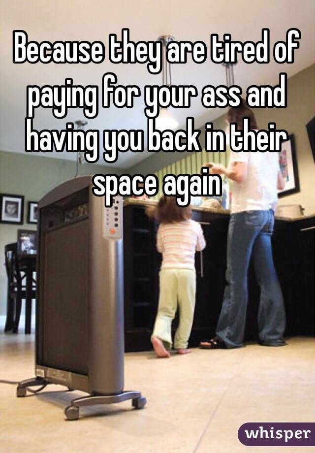 Because they are tired of paying for your ass and having you back in their space again