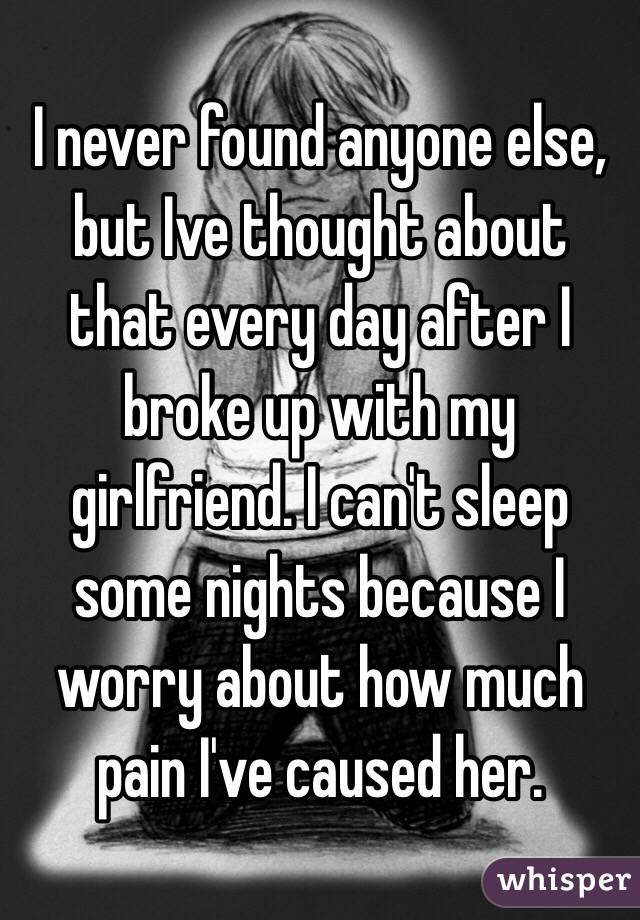 I never found anyone else, but Ive thought about that every day after I broke up with my girlfriend. I can't sleep some nights because I worry about how much pain I've caused her.