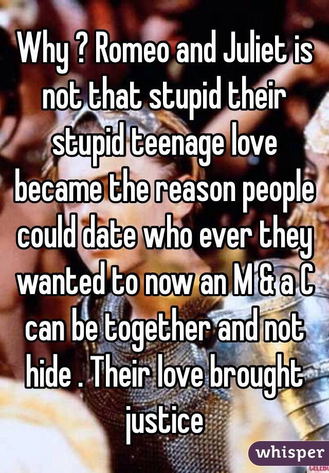 Why ? Romeo and Juliet is not that stupid their stupid teenage love became the reason people could date who ever they wanted to now an M & a C can be together and not hide . Their love brought justice 