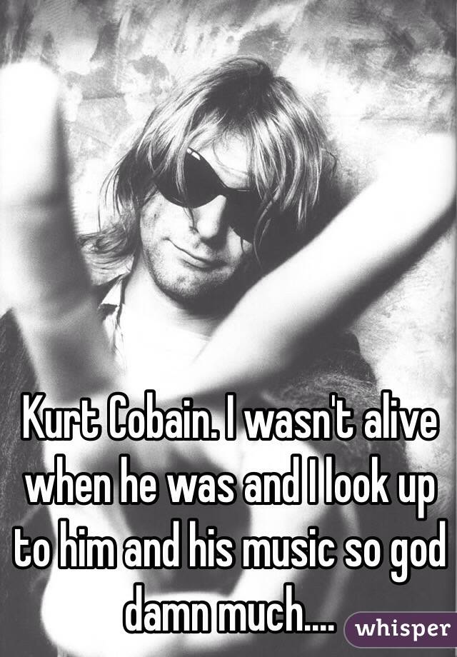 Kurt Cobain. I wasn't alive when he was and I look up to him and his music so god damn much....