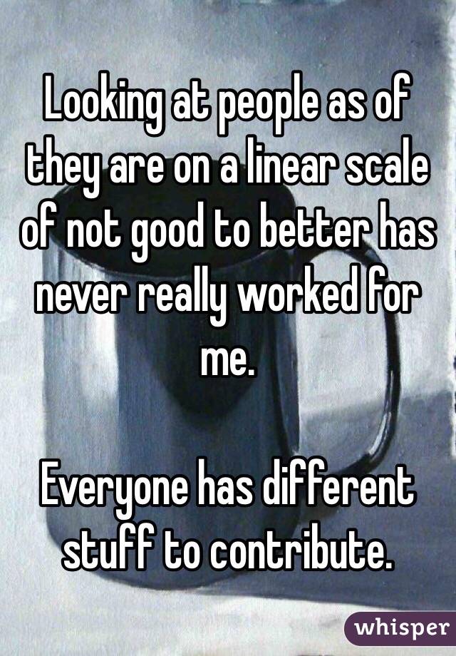 Looking at people as of they are on a linear scale of not good to better has never really worked for me.

Everyone has different stuff to contribute.