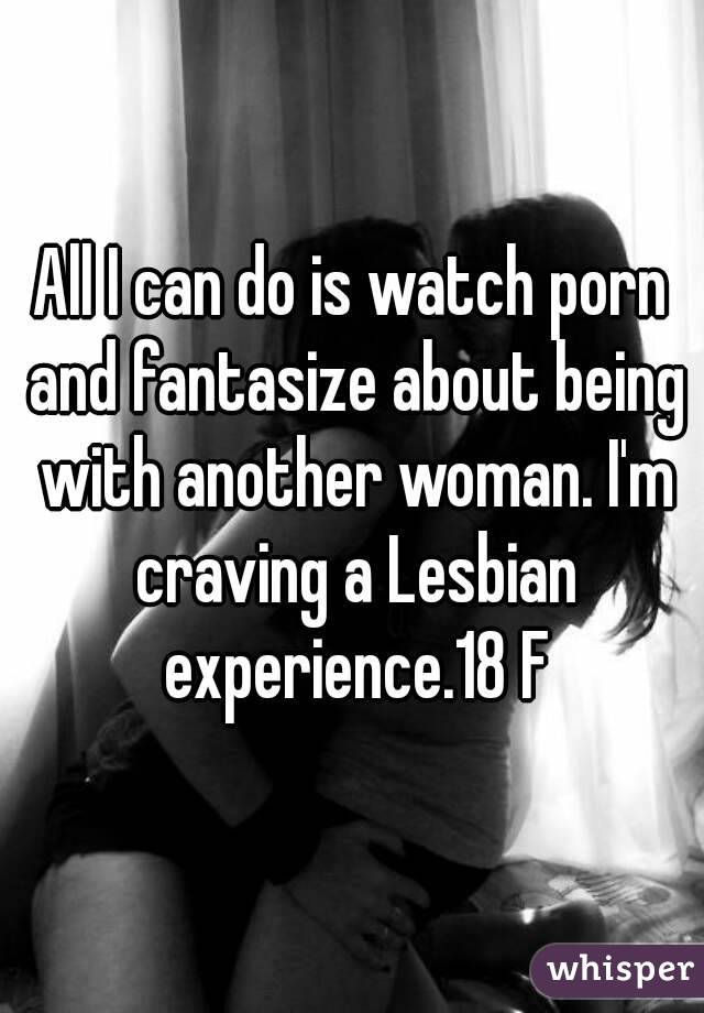 All I can do is watch porn and fantasize about being with another woman. I'm craving a Lesbian experience.18 F