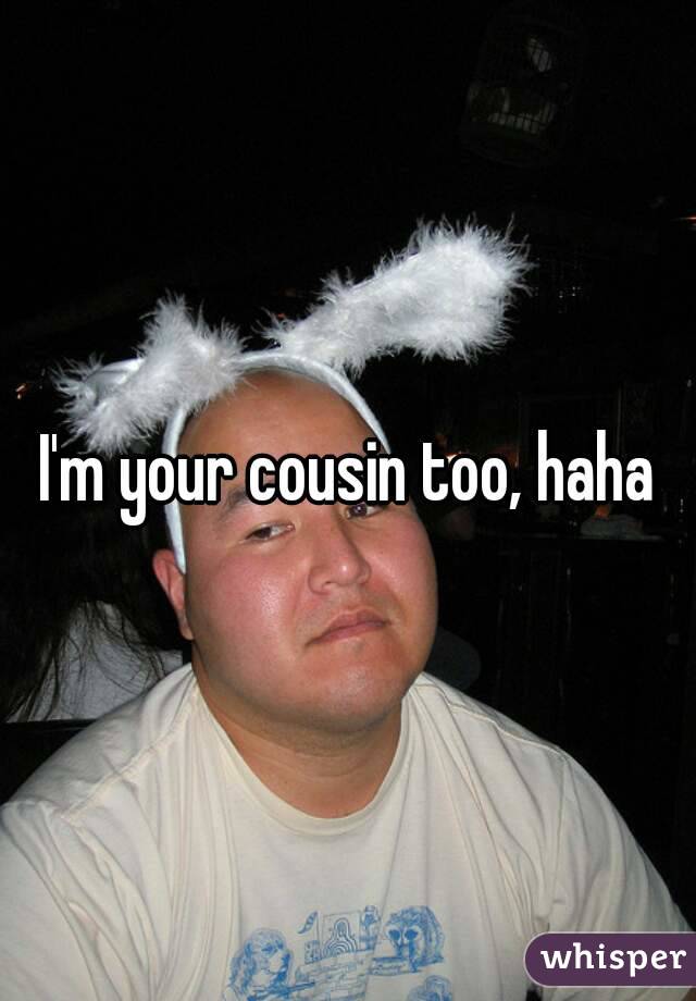 I'm your cousin too, haha