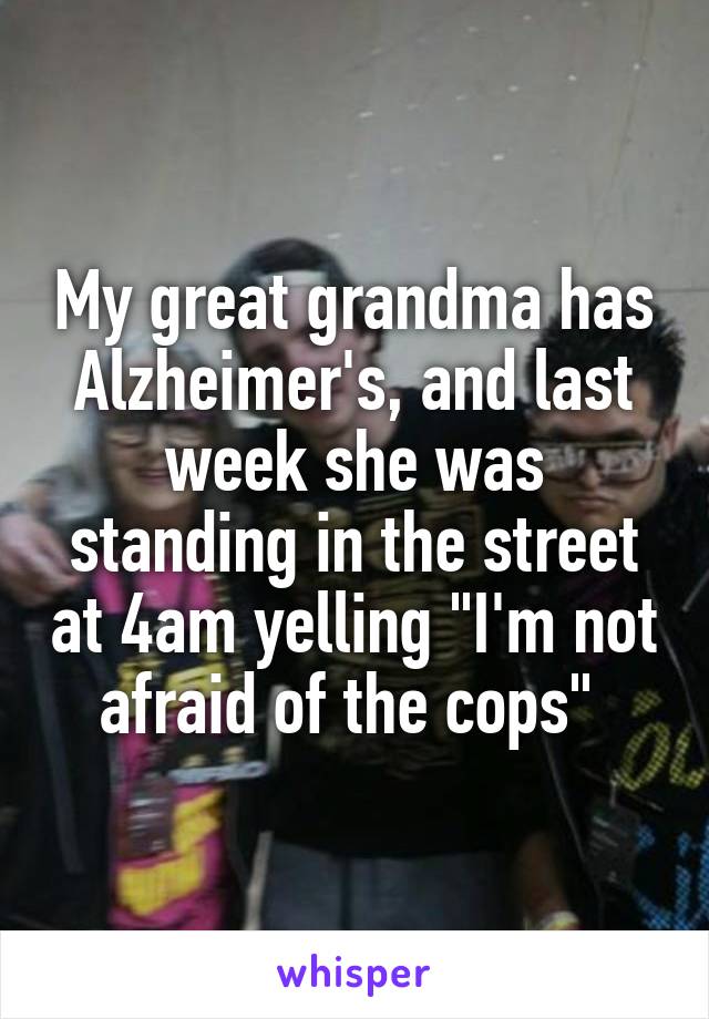 My great grandma has Alzheimer's, and last week she was standing in the street at 4am yelling "I'm not afraid of the cops" 