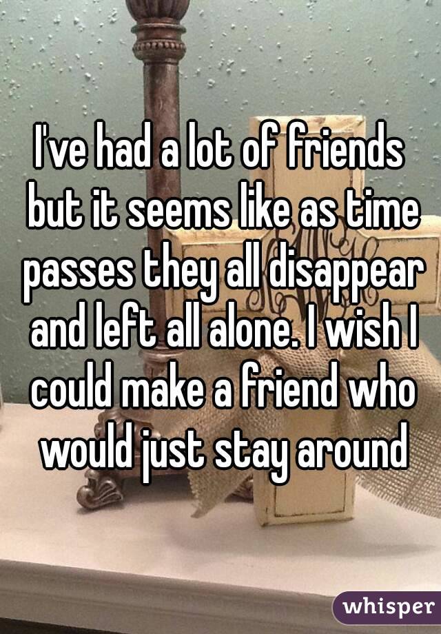 I've had a lot of friends but it seems like as time passes they all disappear and left all alone. I wish I could make a friend who would just stay around