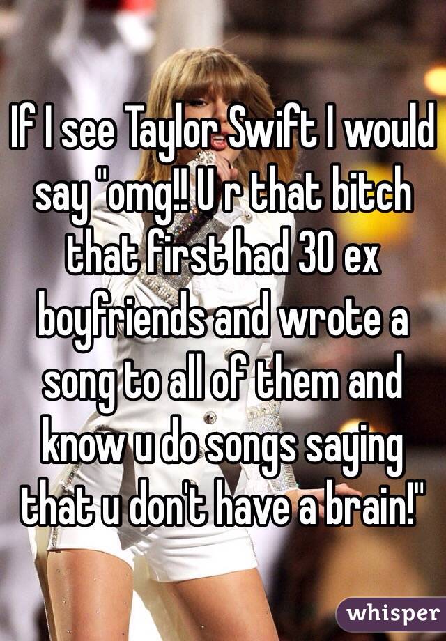 If I see Taylor Swift I would say "omg!! U r that bitch that first had 30 ex boyfriends and wrote a song to all of them and know u do songs saying that u don't have a brain!"