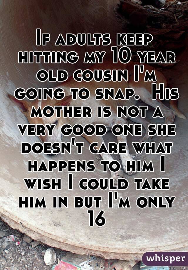 If adults keep hitting my 10 year old cousin I'm going to snap.  His mother is not a very good one she doesn't care what happens to him I wish I could take him in but I'm only 16
