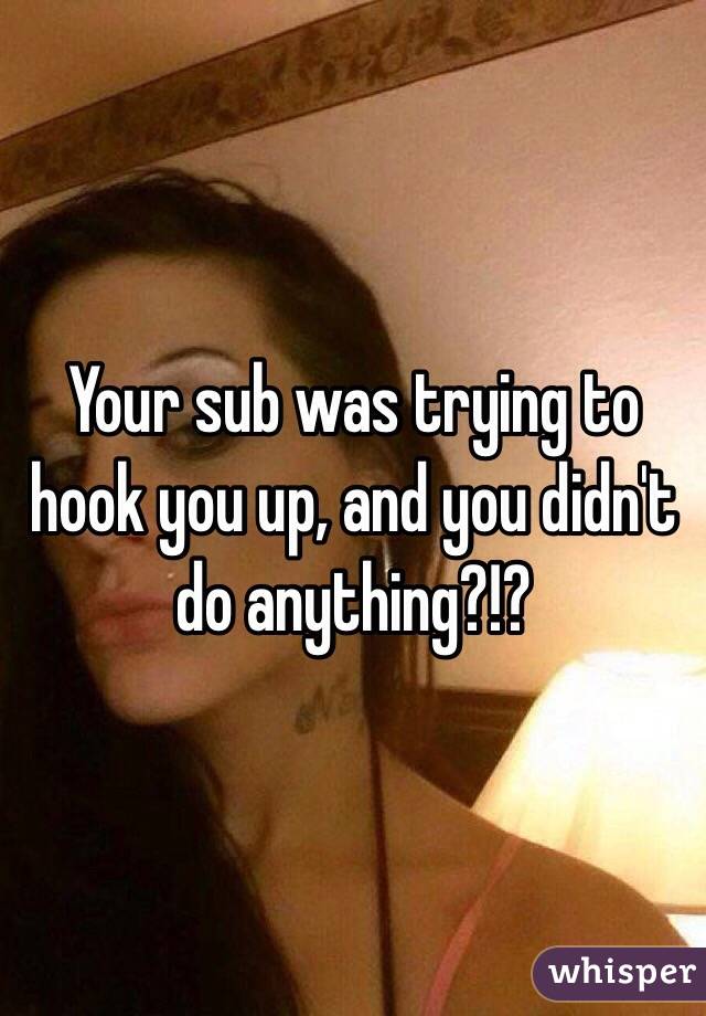 Your sub was trying to hook you up, and you didn't do anything?!?