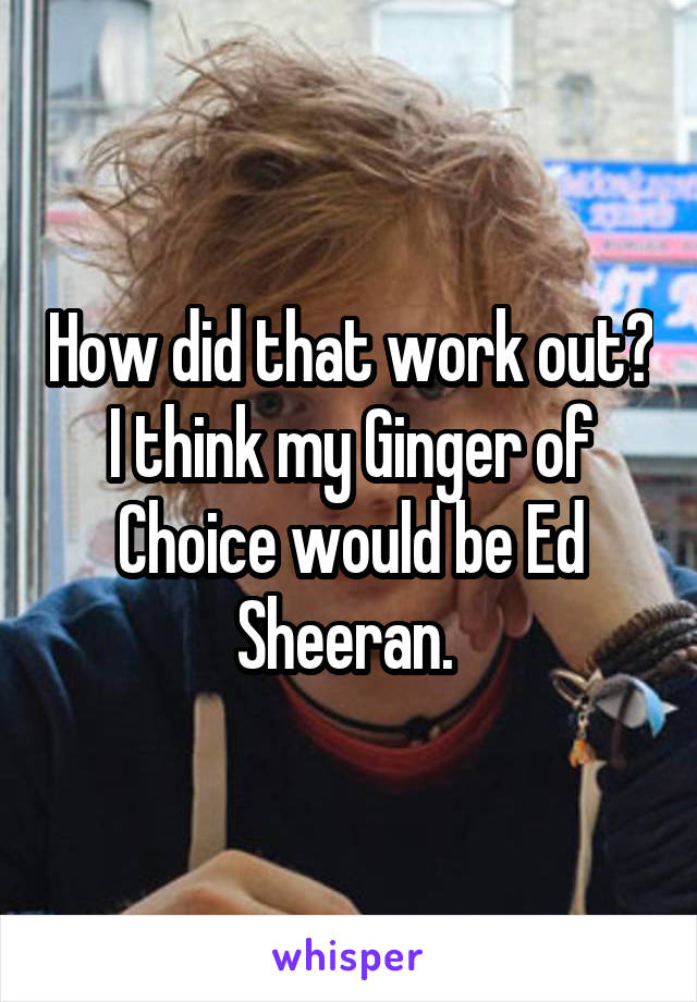 How did that work out? I think my Ginger of Choice would be Ed Sheeran. 