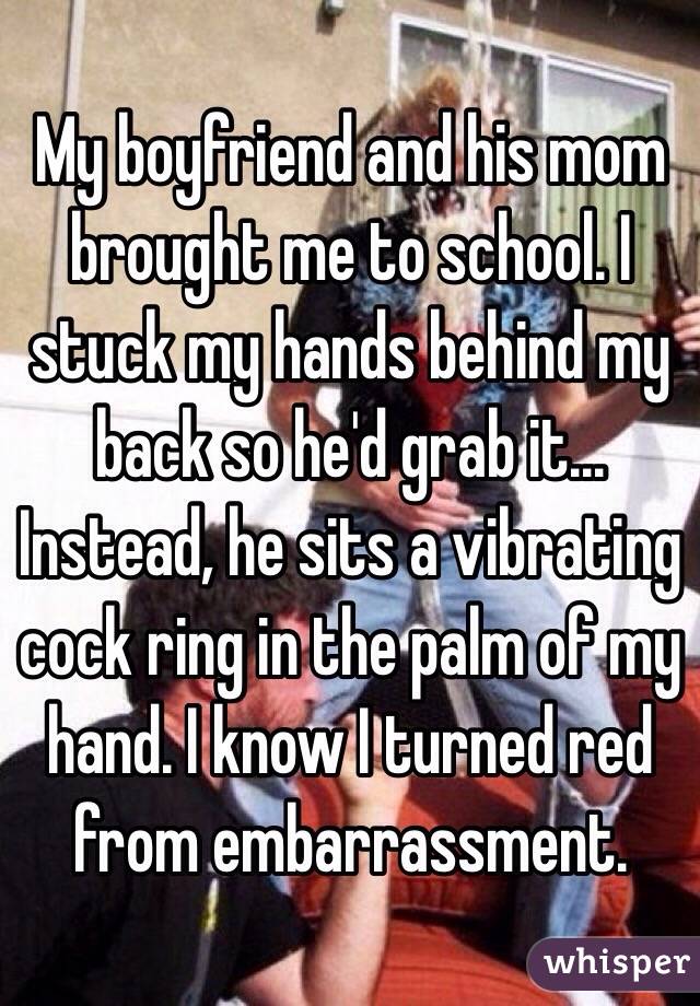 My boyfriend and his mom brought me to school. I stuck my hands behind my back so he'd grab it... Instead, he sits a vibrating cock ring in the palm of my hand. I know I turned red from embarrassment. 