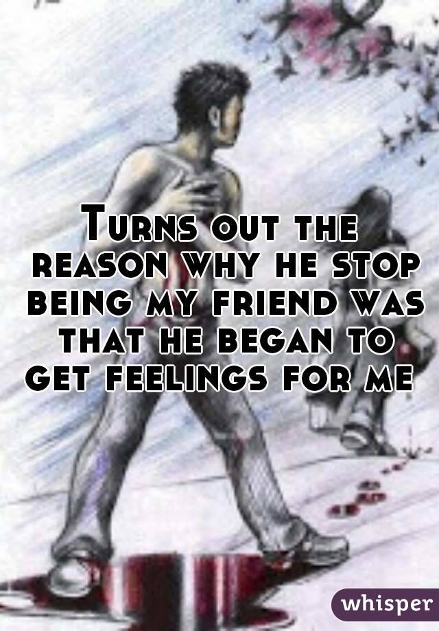 Turns out the reason why he stop being my friend was that he began to get feelings for me 