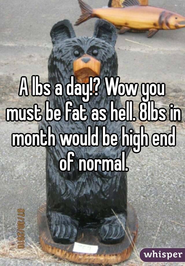 A lbs a day!? Wow you must be fat as hell. 8lbs in month would be high end of normal.