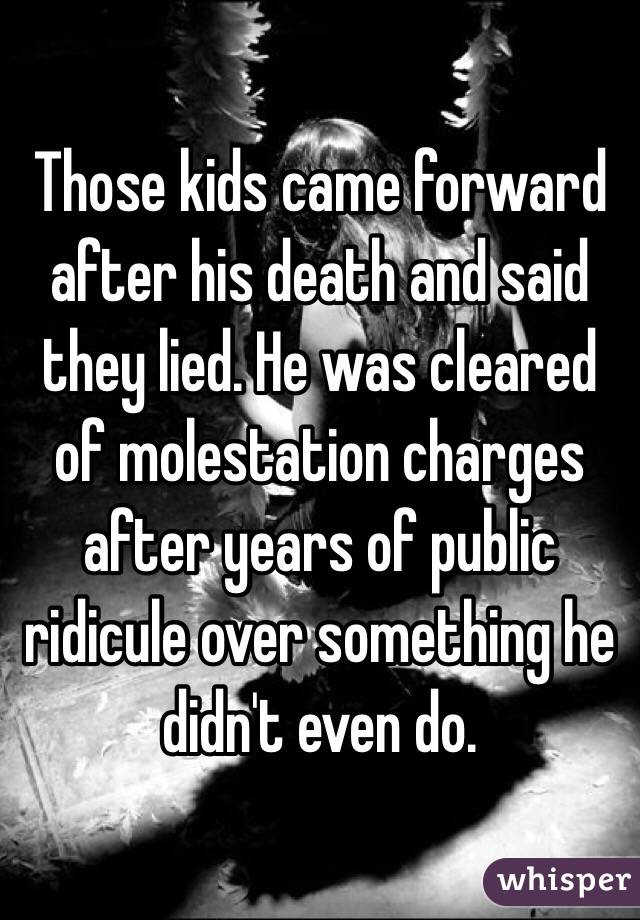 Those kids came forward after his death and said they lied. He was cleared of molestation charges after years of public ridicule over something he didn't even do. 
