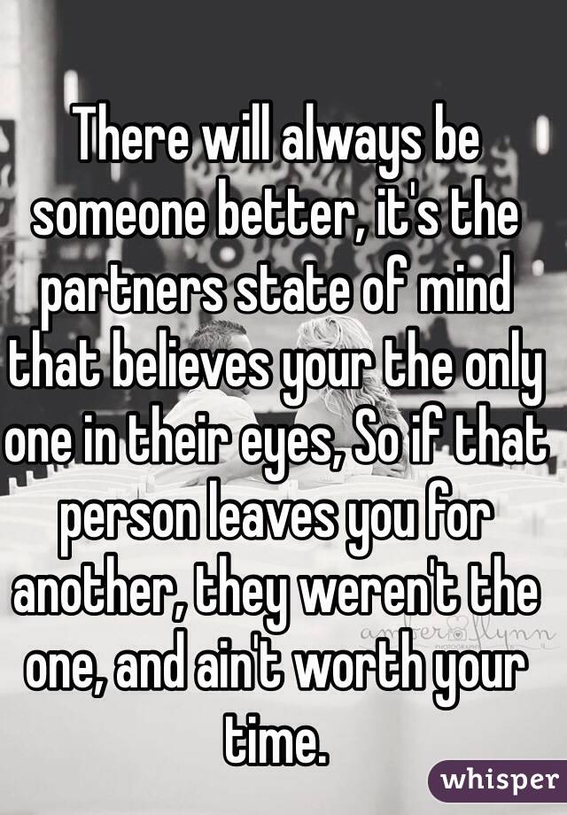 There will always be someone better, it's the partners state of mind  that believes your the only one in their eyes, So if that person leaves you for another, they weren't the one, and ain't worth your time.