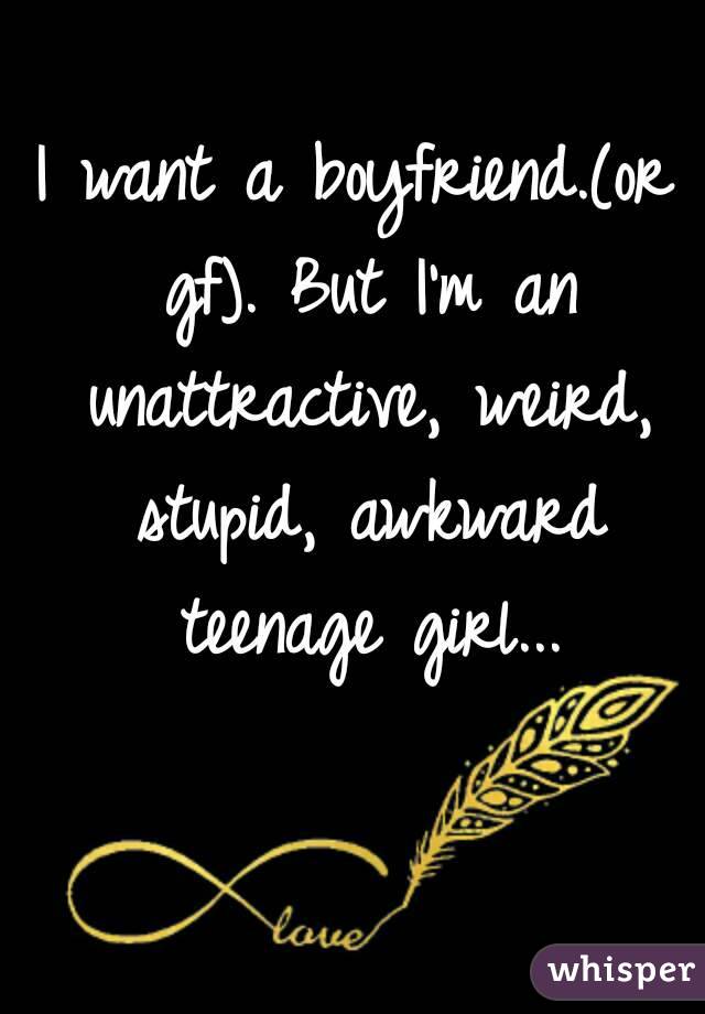 I want a boyfriend.(or gf). But I'm an unattractive, weird, stupid, awkward teenage girl...