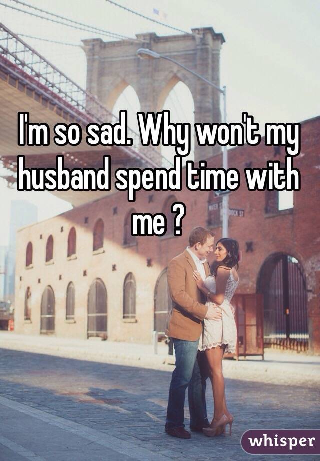 I'm so sad. Why won't my husband spend time with me ?

