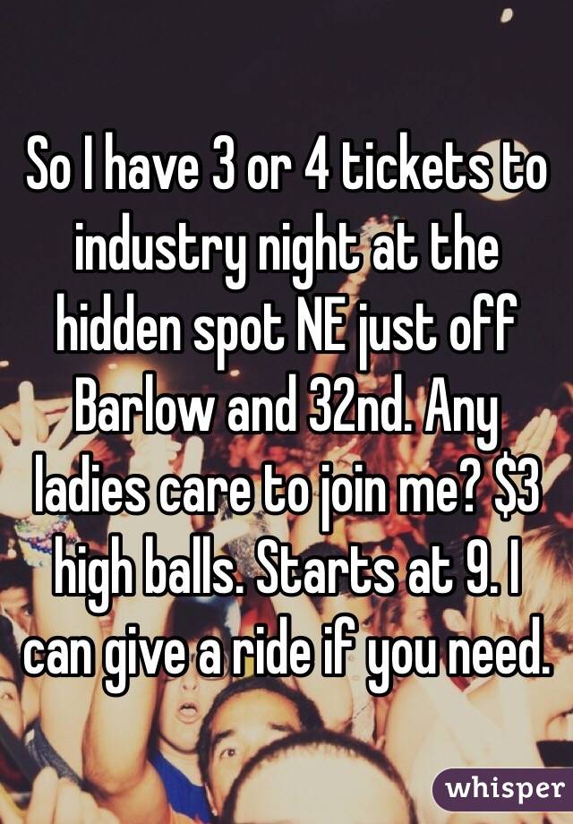 So I have 3 or 4 tickets to industry night at the hidden spot NE just off Barlow and 32nd. Any ladies care to join me? $3 high balls. Starts at 9. I can give a ride if you need. 
