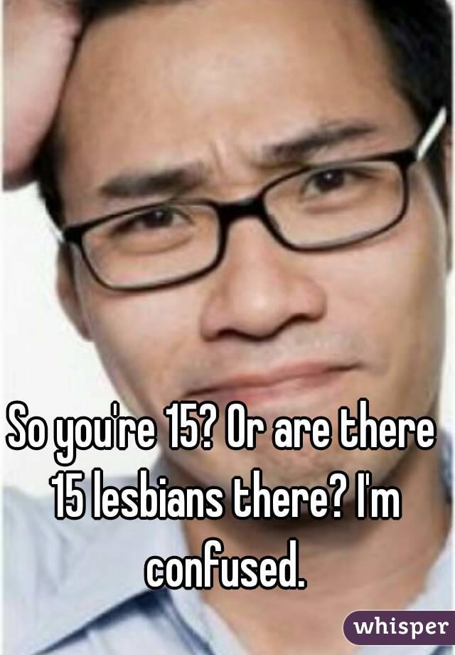 So you're 15? Or are there 15 lesbians there? I'm confused.