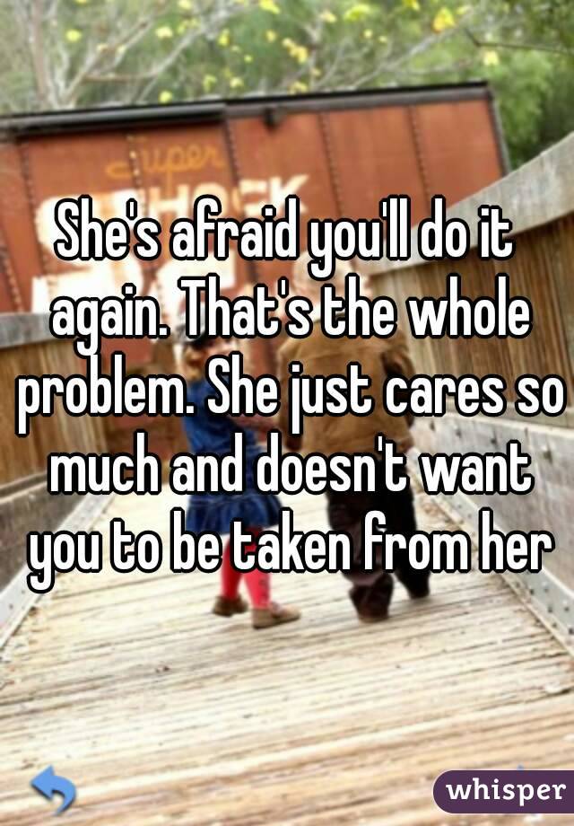 She's afraid you'll do it again. That's the whole problem. She just cares so much and doesn't want you to be taken from her