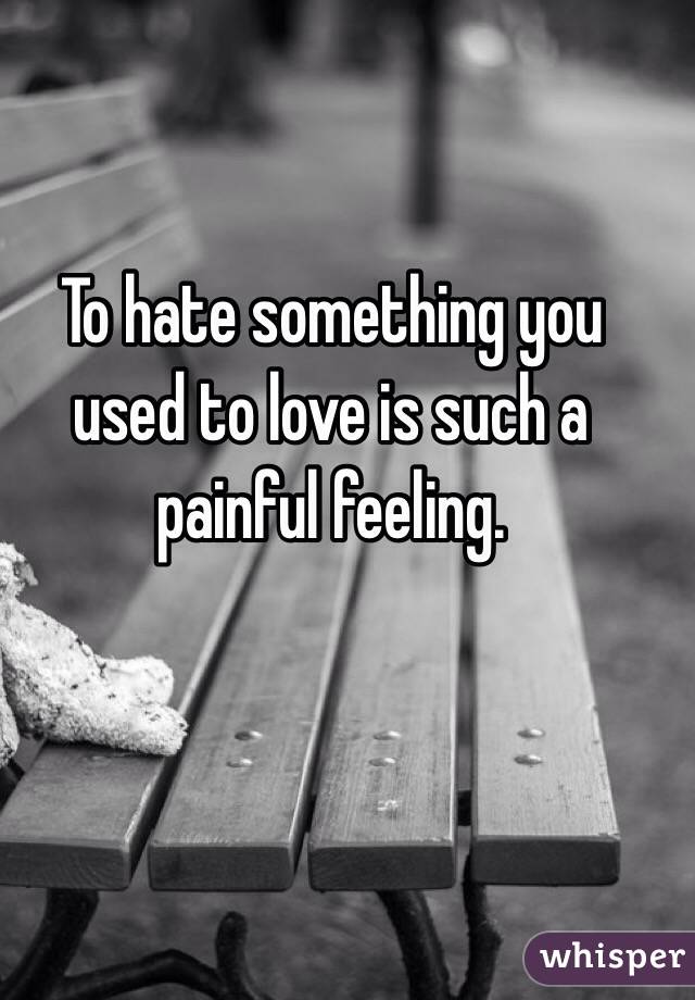 To hate something you used to love is such a painful feeling.