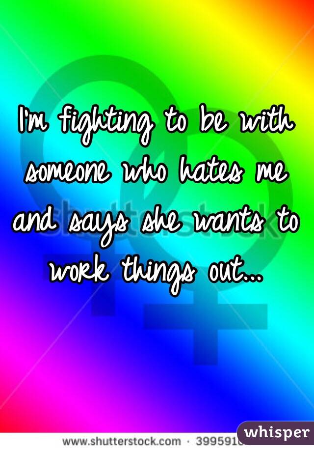 I'm fighting to be with someone who hates me and says she wants to work things out...