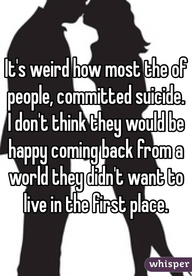 It's weird how most the of people, committed suicide. I don't think they would be happy coming back from a world they didn't want to live in the first place. 