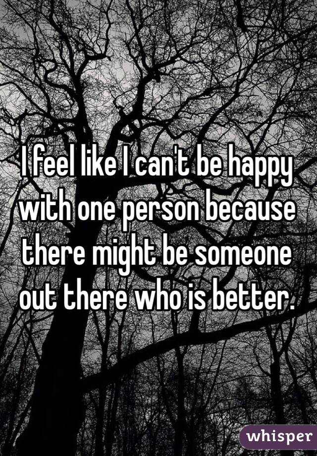 I feel like I can't be happy with one person because there might be someone out there who is better.