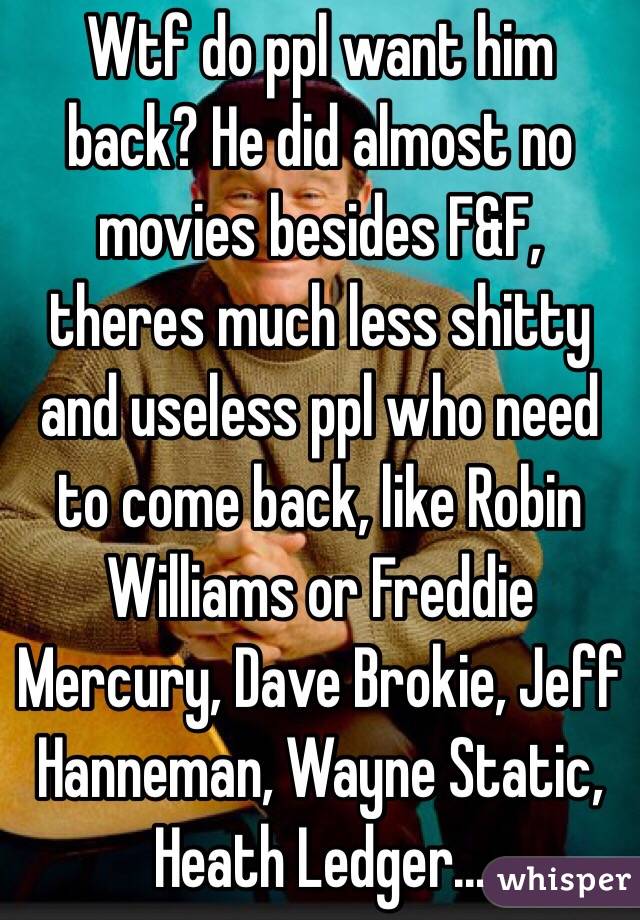 Wtf do ppl want him back? He did almost no movies besides F&F, theres much less shitty and useless ppl who need to come back, like Robin Williams or Freddie Mercury, Dave Brokie, Jeff Hanneman, Wayne Static, Heath Ledger...