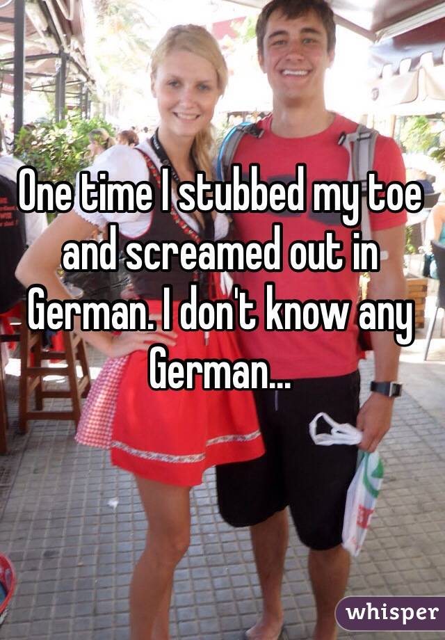 One time I stubbed my toe and screamed out in German. I don't know any German...
