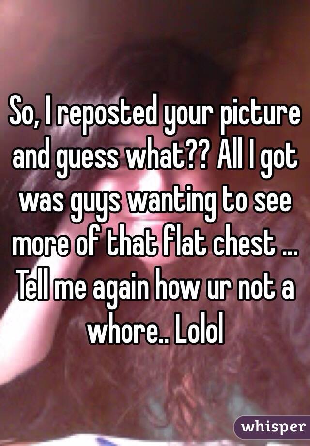 So, I reposted your picture and guess what?? All I got was guys wanting to see more of that flat chest ... Tell me again how ur not a whore.. Lolol