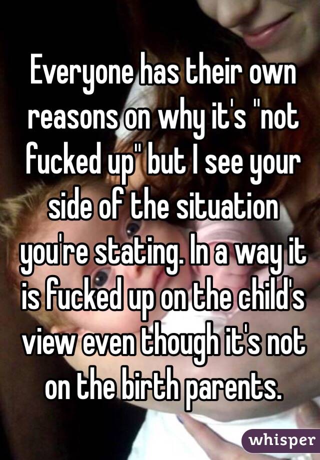 Everyone has their own reasons on why it's "not fucked up" but I see your side of the situation you're stating. In a way it is fucked up on the child's view even though it's not on the birth parents. 