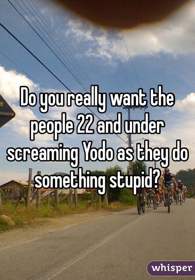 Do you really want the people 22 and under screaming Yodo as they do something stupid?