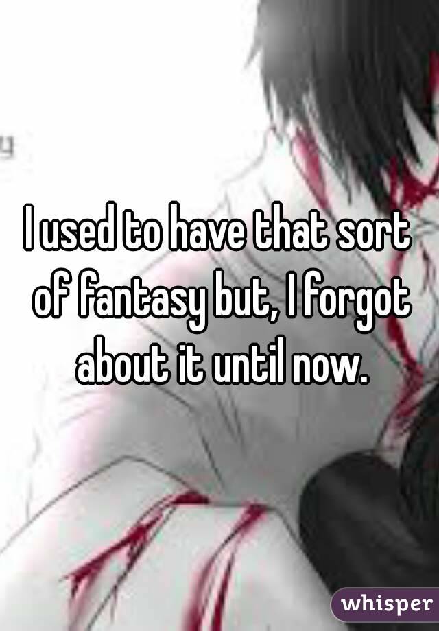 I used to have that sort of fantasy but, I forgot about it until now.