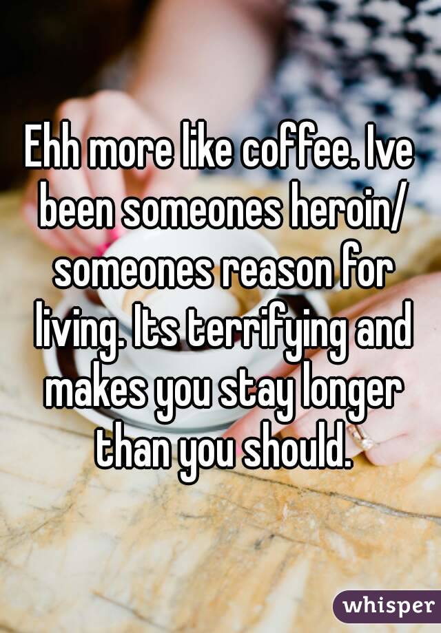 Ehh more like coffee. Ive been someones heroin/ someones reason for living. Its terrifying and makes you stay longer than you should.