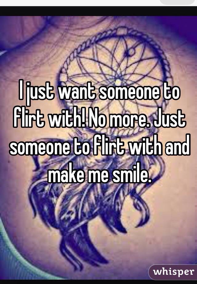 I just want someone to flirt with! No more. Just someone to flirt with and make me smile.