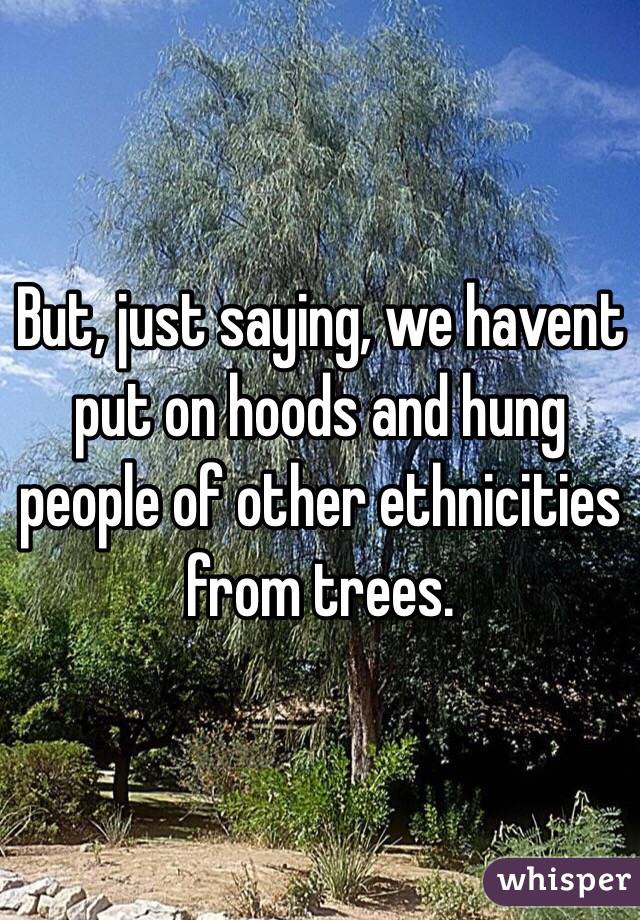 But, just saying, we havent put on hoods and hung people of other ethnicities from trees. 