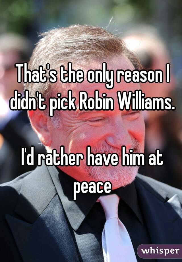 That's the only reason I didn't pick Robin Williams. 

I'd rather have him at peace 