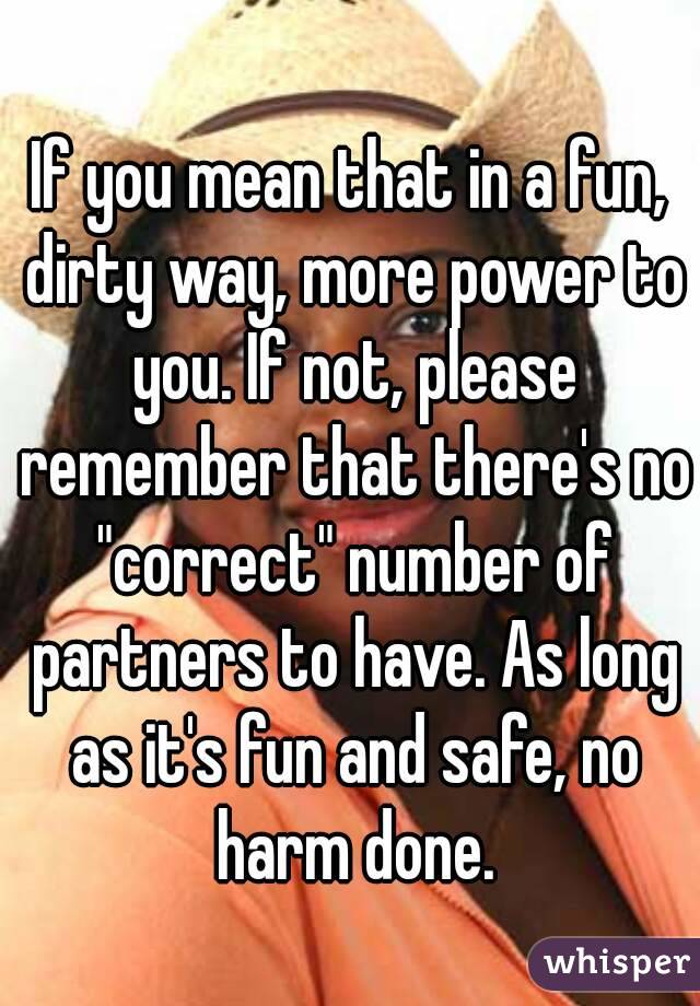 If you mean that in a fun, dirty way, more power to you. If not, please remember that there's no "correct" number of partners to have. As long as it's fun and safe, no harm done.