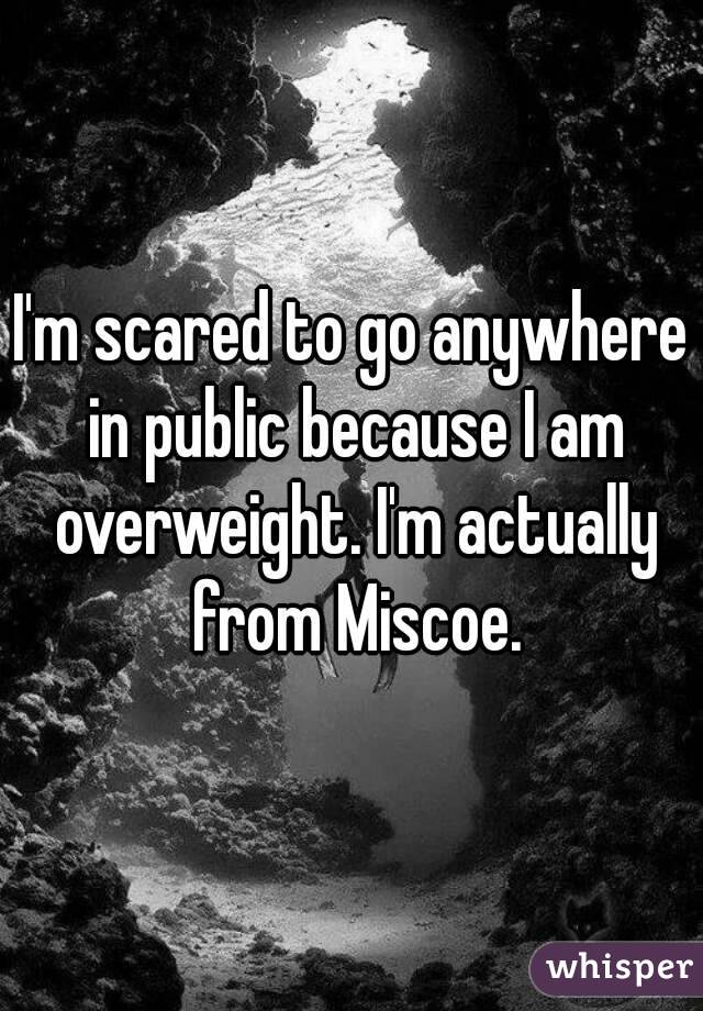 I'm scared to go anywhere in public because I am overweight. I'm actually from Miscoe.