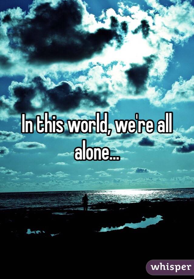 In this world, we're all alone...