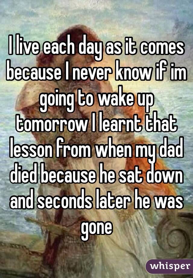 I live each day as it comes because I never know if im going to wake up tomorrow I learnt that lesson from when my dad died because he sat down and seconds later he was gone 