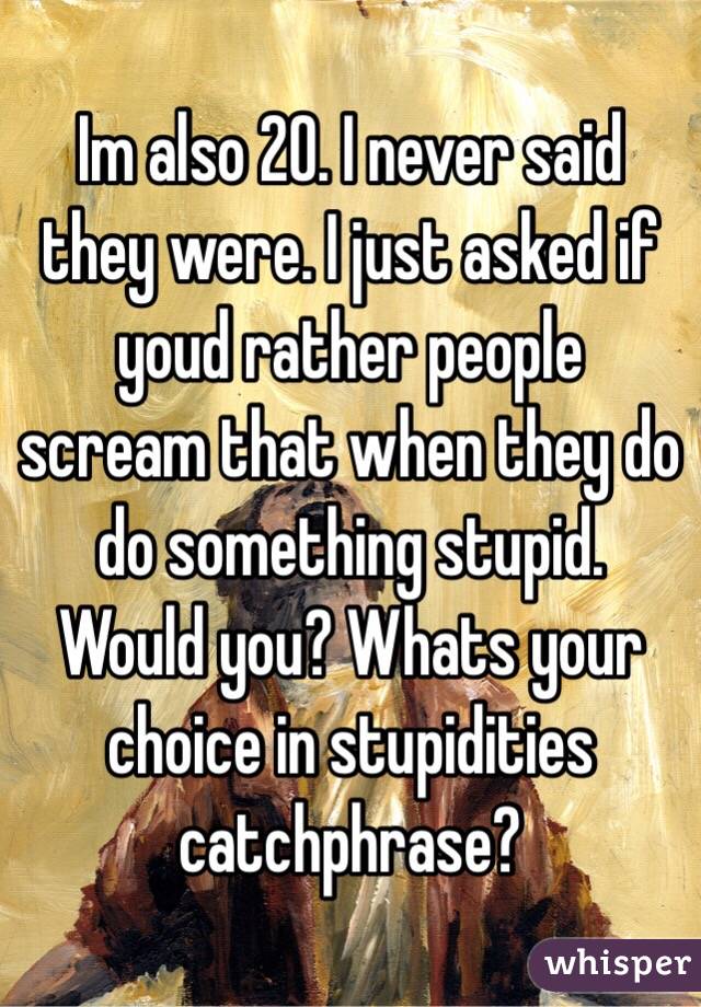 Im also 20. I never said they were. I just asked if youd rather people scream that when they do do something stupid.  Would you? Whats your choice in stupidities catchphrase?  