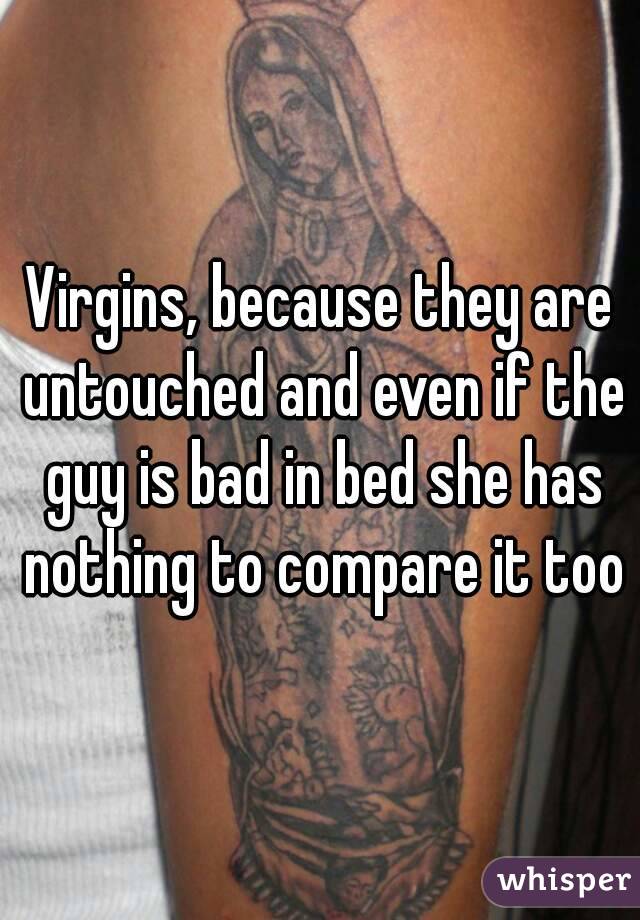 Virgins, because they are untouched and even if the guy is bad in bed she has nothing to compare it too