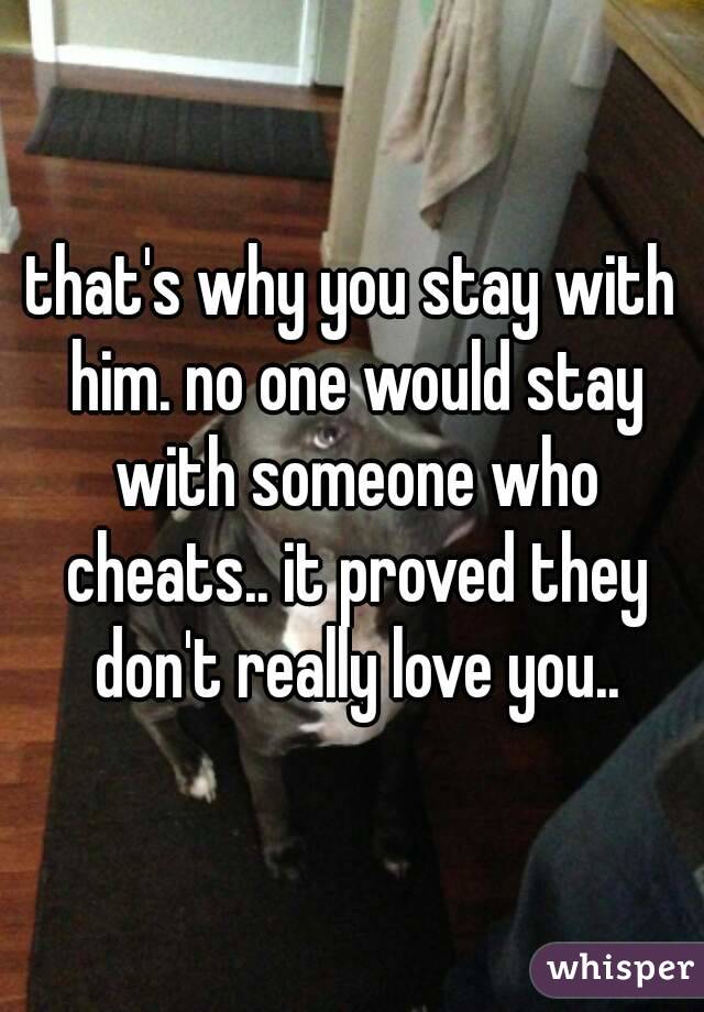 that's why you stay with him. no one would stay with someone who cheats.. it proved they don't really love you..