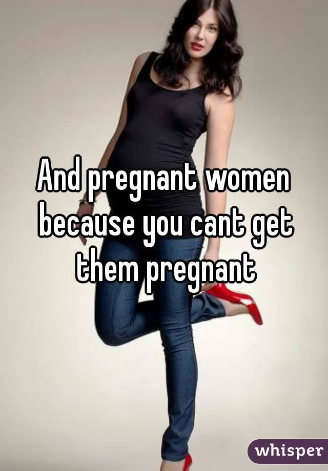 And pregnant women because you cant get them pregnant