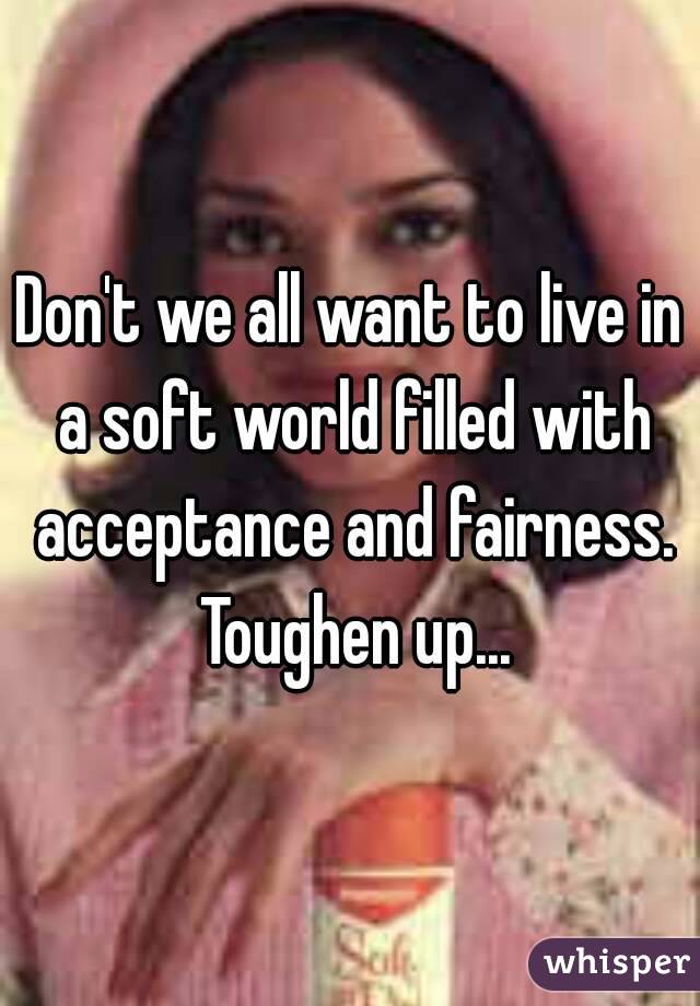 Don't we all want to live in a soft world filled with acceptance and fairness. Toughen up...